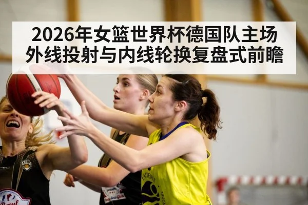 2026年女篮世界杯德国队主场外线投射与内线轮换复盘式前瞻（j9.com）