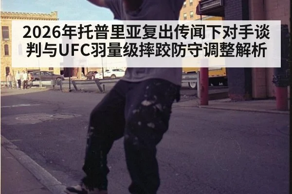 2026年托普里亚复出传闻下对手谈判与UFC羽量级摔跤防守调整解析